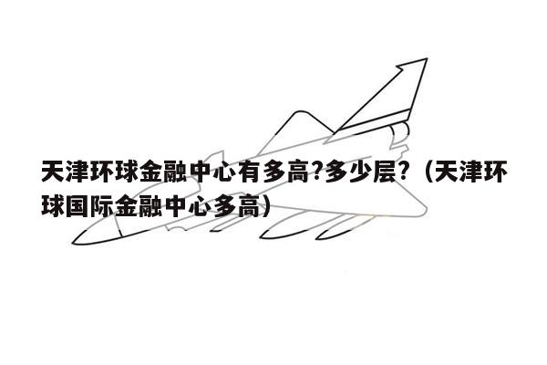 天津环球金融中心有多高?多少层?（天津环球国际金融中心多高）