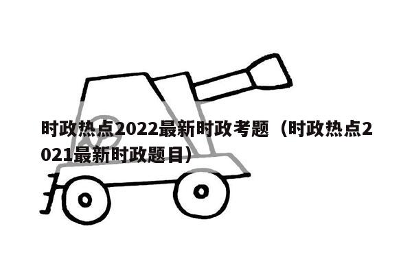 时政热点2022最新时政考题（时政热点2021最新时政题目）