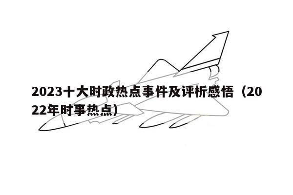 2023十大时政热点事件及评析感悟（2022年时事热点）