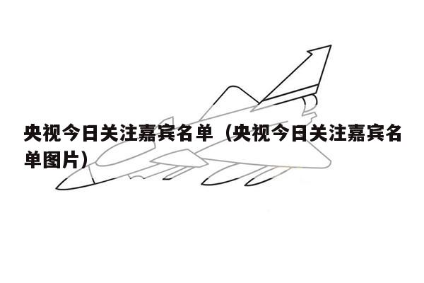 央视今日关注嘉宾名单（央视今日关注嘉宾名单图片）