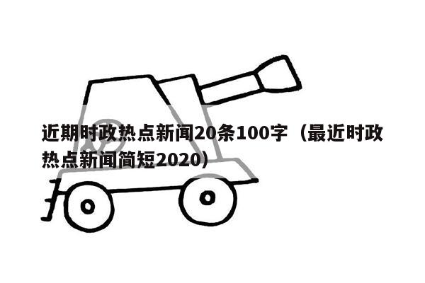 近期时政热点新闻20条100字（最近时政热点新闻简短2020）