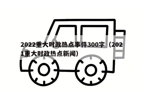 2022重大时政热点事件300字（2021重大时政热点新闻）