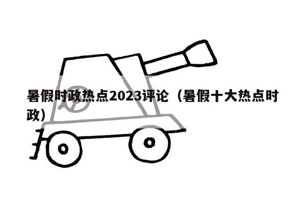 暑假时政热点2023评论（暑假十大热点时政）