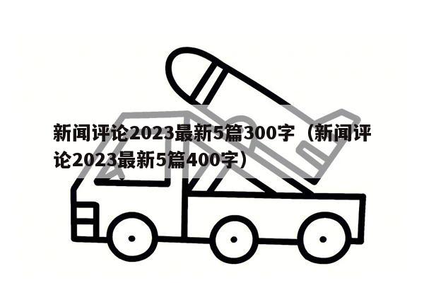 新闻评论2023最新5篇300字（新闻评论2023最新5篇400字）