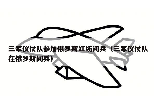 三军仪仗队参加俄罗斯红场阅兵（三军仪仗队在俄罗斯阅兵）