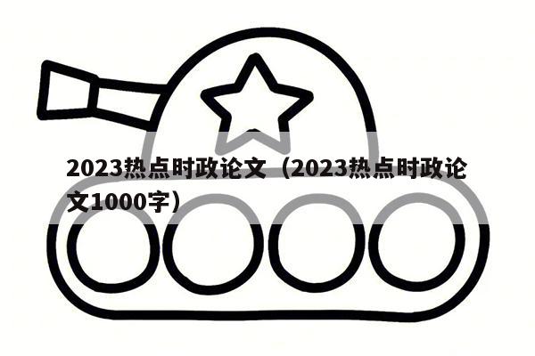 2023热点时政论文（2023热点时政论文1000字）