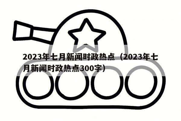 2023年七月新闻时政热点（2023年七月新闻时政热点300字）