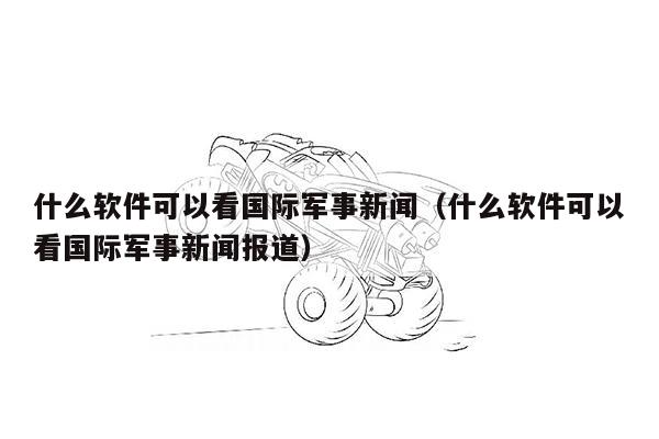 什么软件可以看国际军事新闻（什么软件可以看国际军事新闻报道）