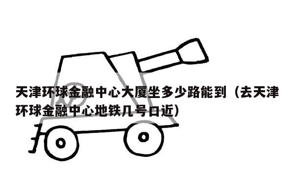 天津环球金融中心大厦坐多少路能到（去天津环球金融中心地铁几号口近）