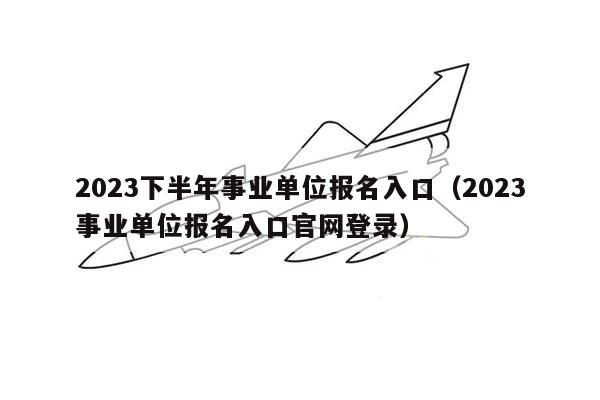 2023下半年事业单位报名入口（2023事业单位报名入口官网登录）