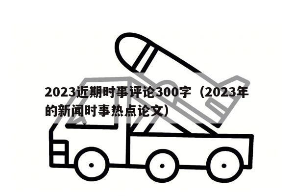 2023近期时事评论300字（2023年的新闻时事热点论文）