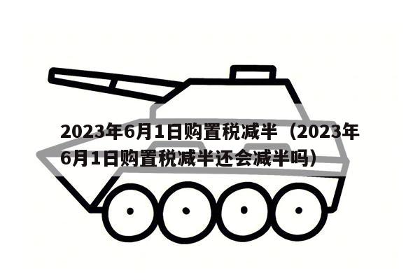 2023年6月1日购置税减半（2023年6月1日购置税减半还会减半吗）