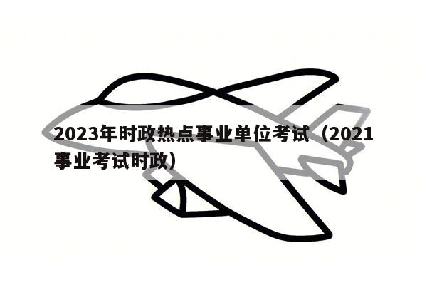 2023年时政热点事业单位考试（2021事业考试时政）