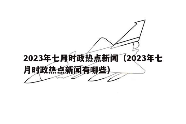 2023年七月时政热点新闻（2023年七月时政热点新闻有哪些）