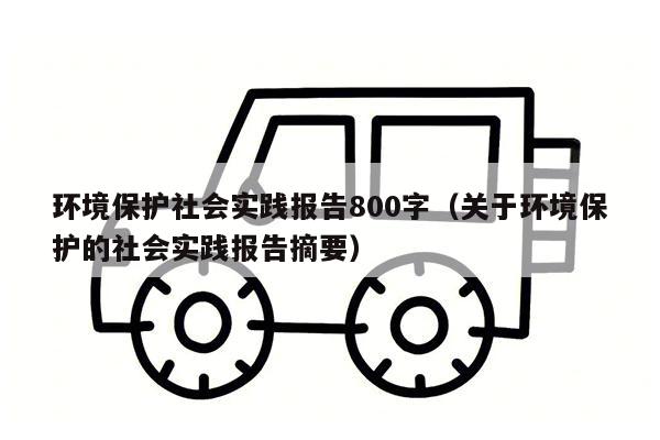 环境保护社会实践报告800字（关于环境保护的社会实践报告摘要）