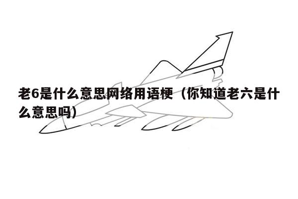 老6是什么意思网络用语梗（你知道老六是什么意思吗）