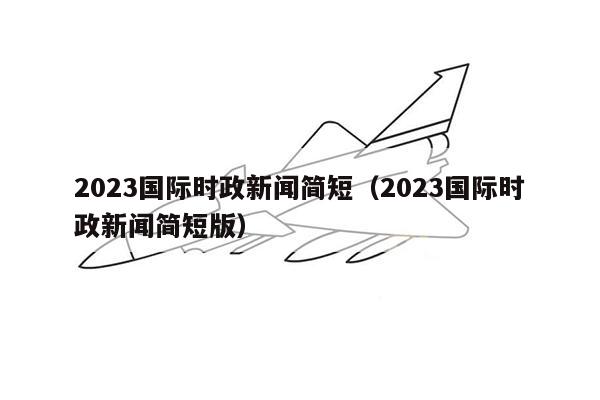 2023国际时政新闻简短（2023国际时政新闻简短版）