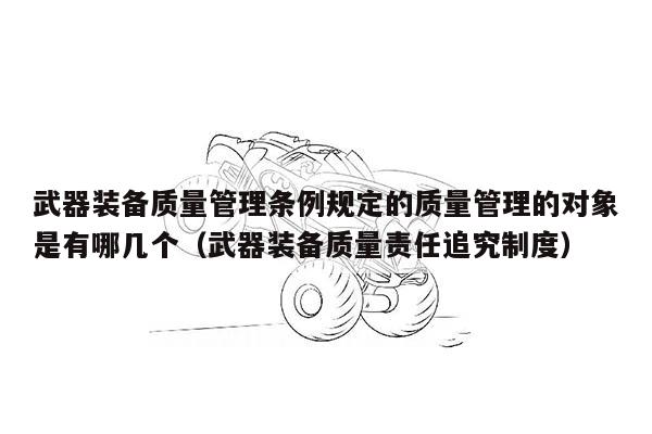 武器装备质量管理条例规定的质量管理的对象是有哪几个（武器装备质量责任追究制度）