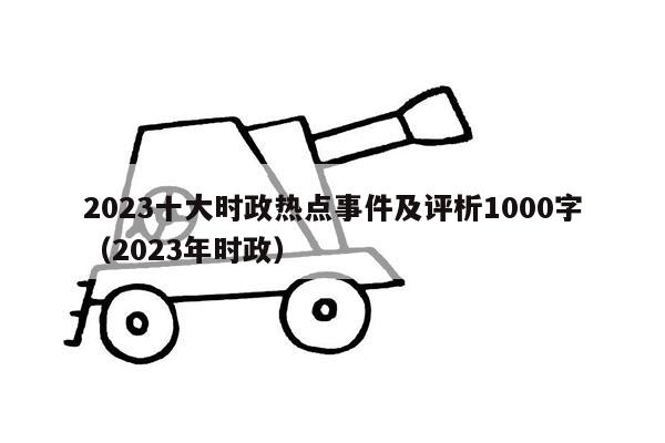 2023十大时政热点事件及评析1000字（2023年时政）