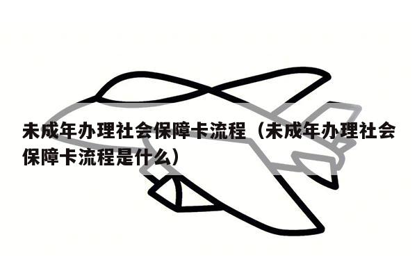 未成年办理社会保障卡流程（未成年办理社会保障卡流程是什么）