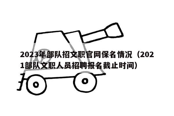 2023年部队招文职官网保名情况（2021部队文职人员招聘报名截止时间）