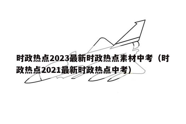 时政热点2023最新时政热点素材中考（时政热点2021最新时政热点中考）