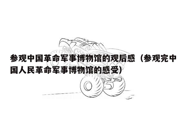 参观中国革命军事博物馆的观后感（参观完中国人民革命军事博物馆的感受）