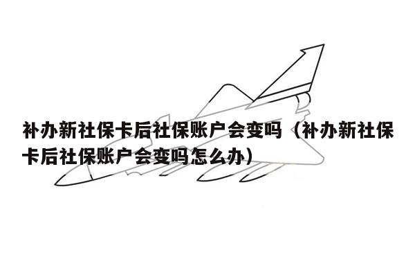 补办新社保卡后社保账户会变吗（补办新社保卡后社保账户会变吗怎么办）