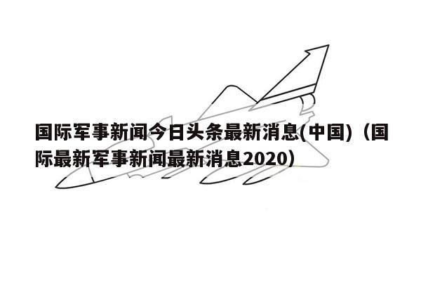 国际军事新闻今日头条最新消息(中国)（国际最新军事新闻最新消息2020）