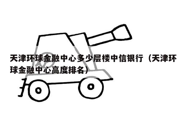 天津环球金融中心多少层楼中信银行（天津环球金融中心高度排名）