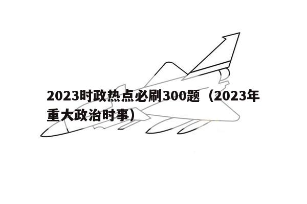 2023时政热点必刷300题（2023年重大政治时事）