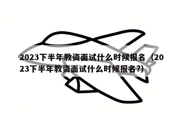 2023下半年教资面试什么时候报名（2023下半年教资面试什么时候报名?）