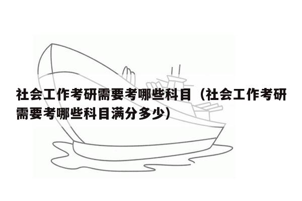 社会工作考研需要考哪些科目（社会工作考研需要考哪些科目满分多少）