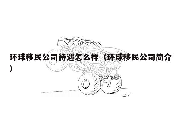 环球移民公司待遇怎么样（环球移民公司简介）