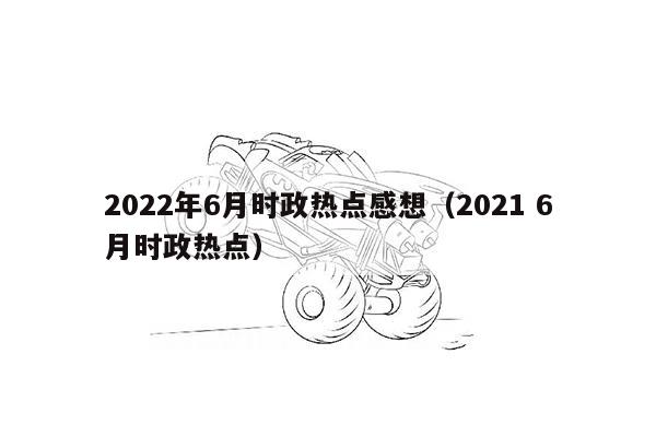 2022年6月时政热点感想（2021 6月时政热点）