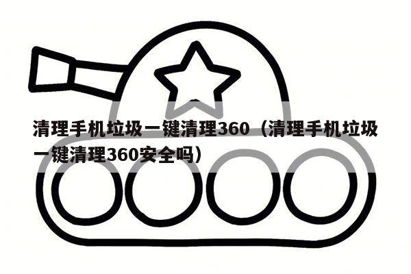 清理手机垃圾一键清理360（清理手机垃圾一键清理360安全吗）