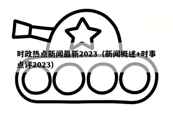 时政热点新闻最新2023（新闻概述+时事点评2023）