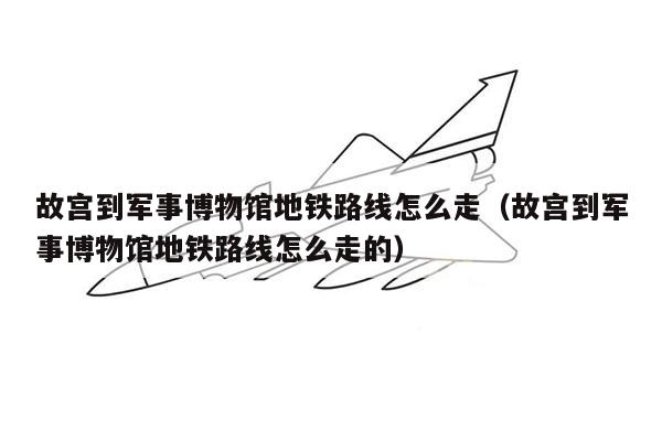 故宫到军事博物馆地铁路线怎么走（故宫到军事博物馆地铁路线怎么走的）