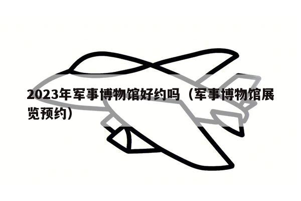 2023年军事博物馆好约吗（军事博物馆展览预约）