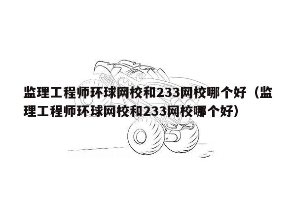 监理工程师环球网校和233网校哪个好（监理工程师环球网校和233网校哪个好）