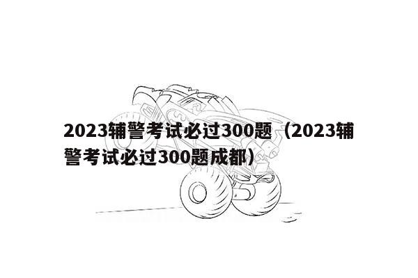 2023辅警考试必过300题（2023辅警考试必过300题成都）