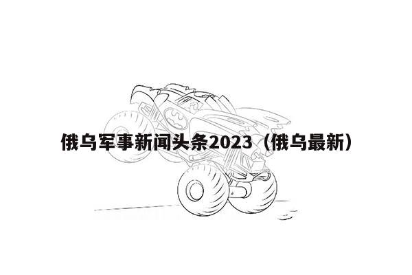 俄乌军事新闻头条2023（俄乌最新）