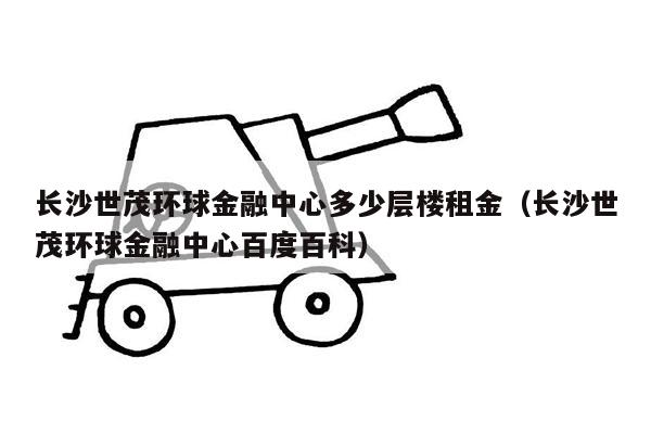 长沙世茂环球金融中心多少层楼租金（长沙世茂环球金融中心百度百科）