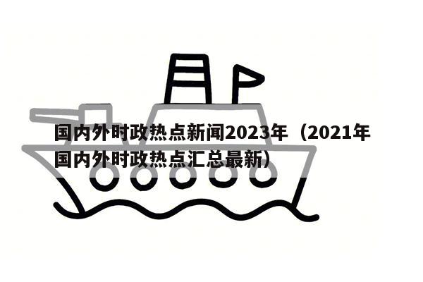 国内外时政热点新闻2023年（2021年国内外时政热点汇总最新）