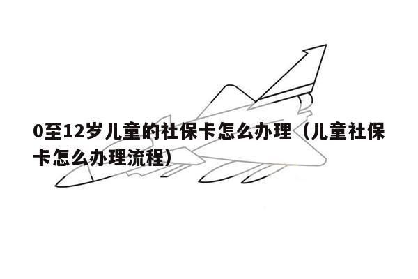 0至12岁儿童的社保卡怎么办理（儿童社保卡怎么办理流程）