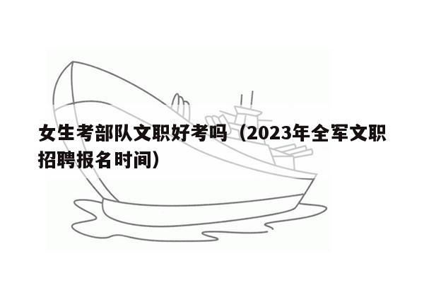 女生考部队文职好考吗（2023年全军文职招聘报名时间）