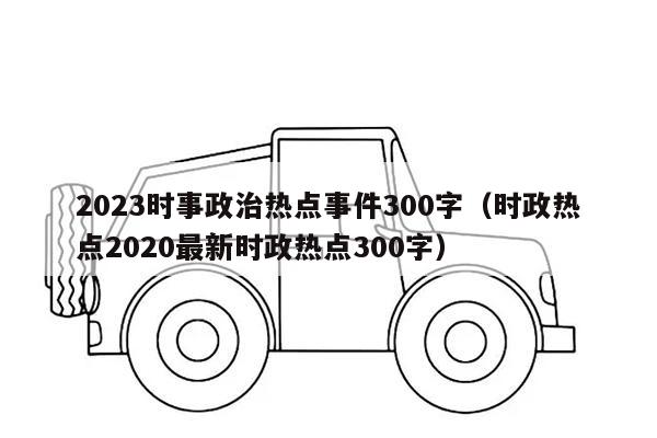 2023时事政治热点事件300字（时政热点2020最新时政热点300字）