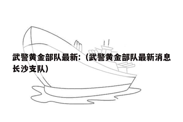 武警黄金部队最新:（武警黄金部队最新消息长沙支队）