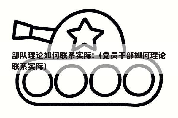 部队理论如何联系实际:（党员干部如何理论联系实际）