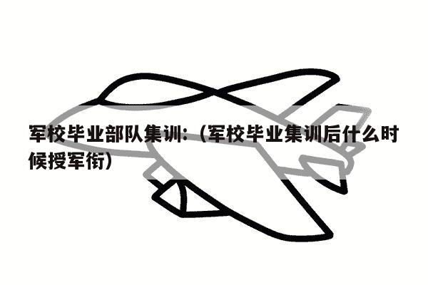 军校毕业部队集训:（军校毕业集训后什么时候授军衔）